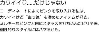 カワイイ.....だけじゃないコーディネートによくピンクを取り入れる私は、カワイイけど“毒っ気”を潜めたアイテムが好き。ミルキーなピンクと白にスタッズを打ち込んだピリ辛感。個性的なスタイルにはハマるかも。