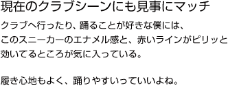 現在のクラブシーンにも見事にマッチクラブへ行ったり、踊ることが好きな僕には、このスニーカーのエナメル感と、赤いラインがピリッと効いてるところが気に入っている。履き心地もよく、踊りやすいっていいよね。